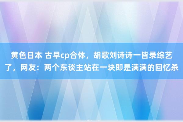 黄色日本 古早cp合体，胡歌刘诗诗一皆录综艺了，网友：两个东谈主站在一块即是满满的回忆杀