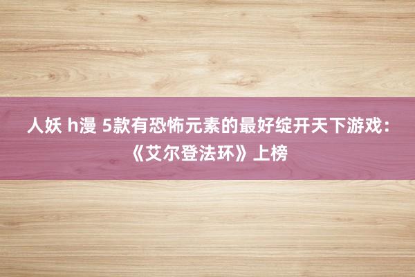 人妖 h漫 5款有恐怖元素的最好绽开天下游戏：《艾尔登法环》上榜