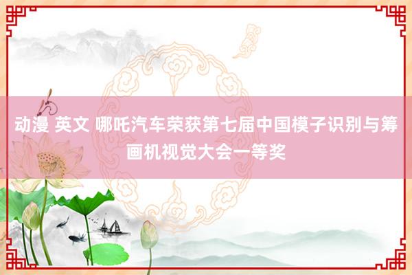 动漫 英文 哪吒汽车荣获第七届中国模子识别与筹画机视觉大会一等奖