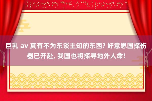 巨乳 av 真有不为东谈主知的东西? 好意思国探伤器已开赴， 我国也将探寻地外人命!
