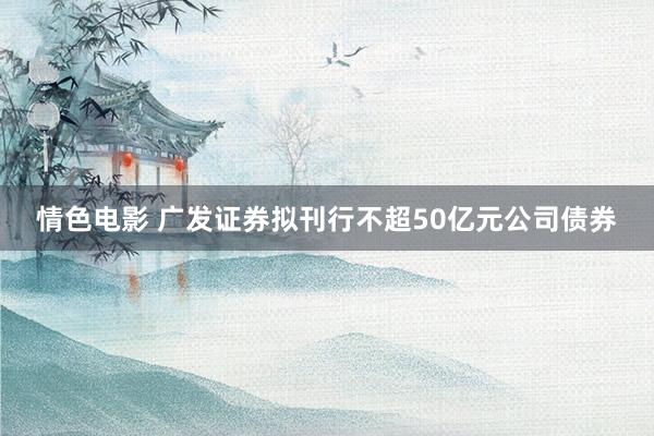 情色电影 广发证券拟刊行不超50亿元公司债券