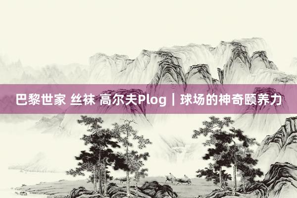 巴黎世家 丝袜 高尔夫Plog|球场的神奇颐养力