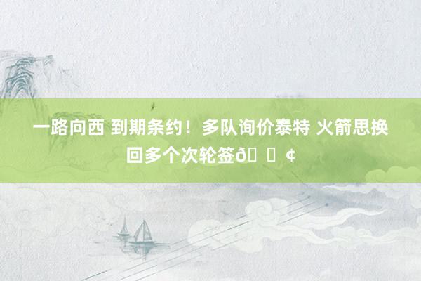 一路向西 到期条约！多队询价泰特 火箭思换回多个次轮签🍢
