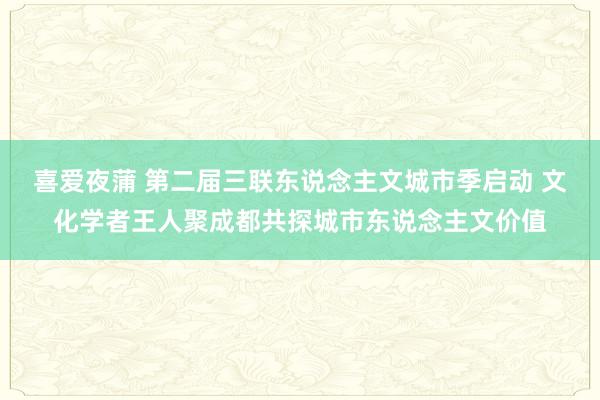 喜爱夜蒲 第二届三联东说念主文城市季启动 文化学者王人聚成都共探城市东说念主文价值
