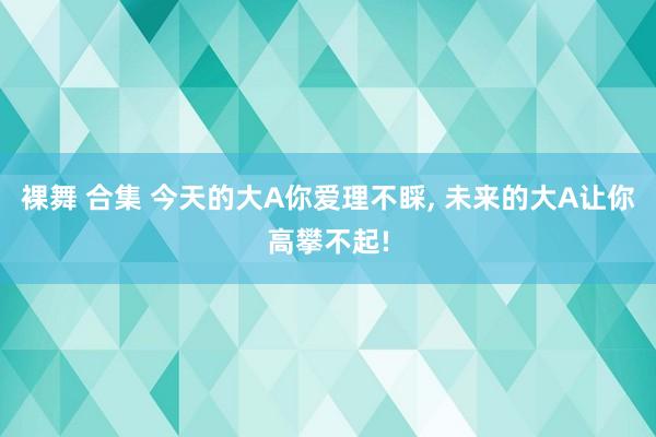 裸舞 合集 今天的大A你爱理不睬， 未来的大A让你高攀不起!