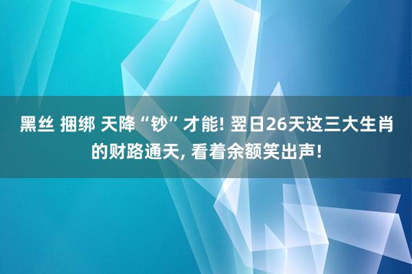 黑丝 捆绑 天降“钞”才能! 翌日26天这三大生肖的财路通天， 看着余额笑出声!