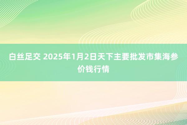 白丝足交 2025年1月2日天下主要批发市集海参价钱行情