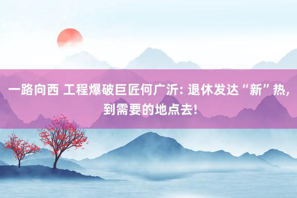 一路向西 工程爆破巨匠何广沂: 退休发达“新”热， 到需要的地点去!