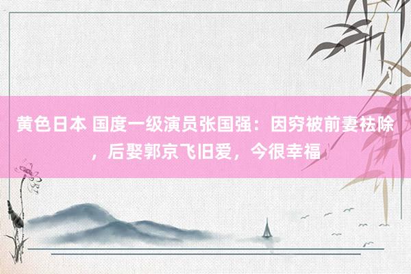 黄色日本 国度一级演员张国强：因穷被前妻袪除，后娶郭京飞旧爱，今很幸福