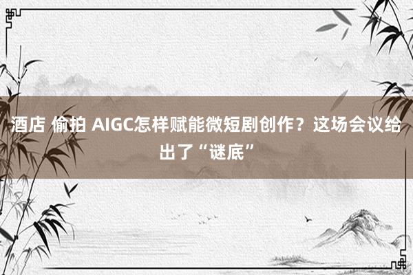 酒店 偷拍 AIGC怎样赋能微短剧创作？这场会议给出了“谜底”