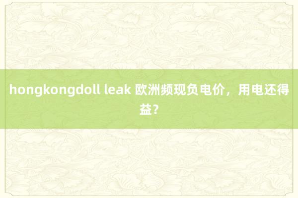 hongkongdoll leak 欧洲频现负电价，用电还得益？