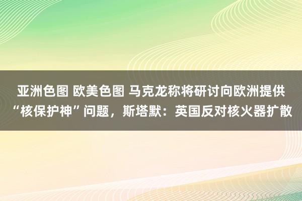 亚洲色图 欧美色图 马克龙称将研讨向欧洲提供“核保护神”问题，斯塔默：英国反对核火器扩散