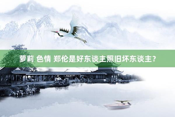 萝莉 色情 郑伦是好东谈主照旧坏东谈主？