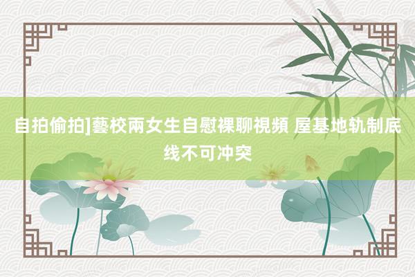 自拍偷拍]藝校兩女生自慰裸聊視頻 屋基地轨制底线不可冲突