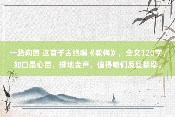 一路向西 这首千古绝唱《教悔》，全文120字，如口是心苗，掷地金声，值得咱们反复揣摩。