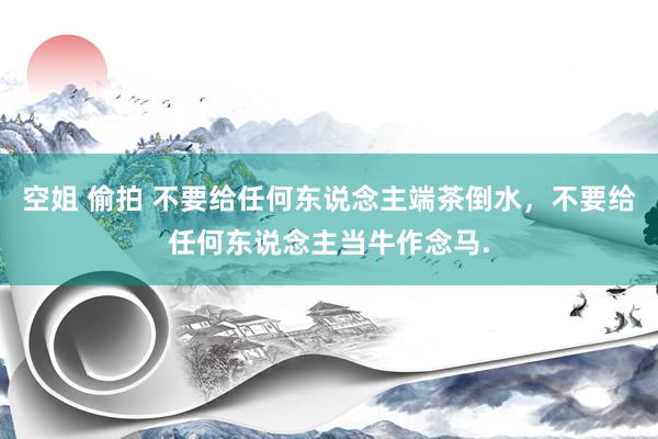 空姐 偷拍 不要给任何东说念主端茶倒水，不要给任何东说念主当牛作念马.