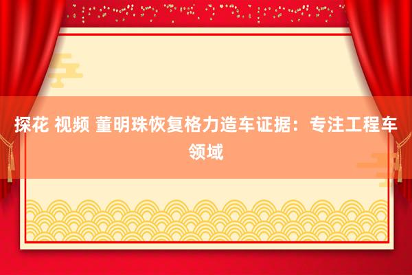 探花 视频 董明珠恢复格力造车证据：专注工程车领域