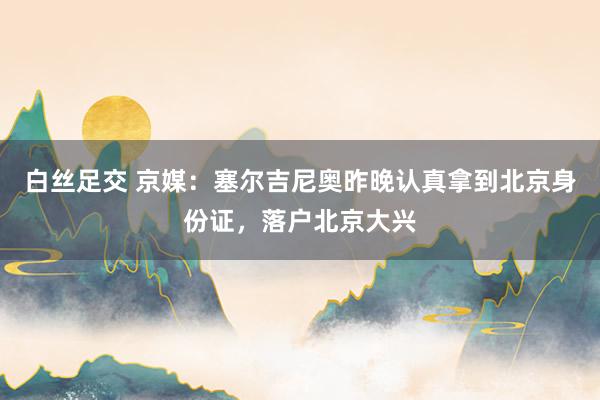 白丝足交 京媒：塞尔吉尼奥昨晚认真拿到北京身份证，落户北京大兴