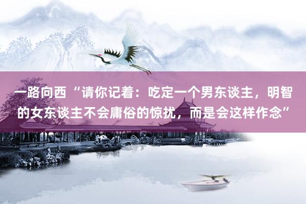 一路向西 “请你记着：吃定一个男东谈主，明智的女东谈主不会庸俗的惊扰，而是会这样作念”