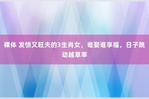 裸体 发愤又旺夫的3生肖女，谁娶谁享福，日子跳动越草率