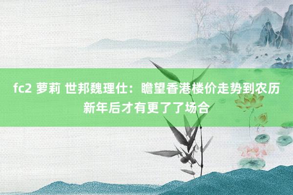 fc2 萝莉 世邦魏理仕：瞻望香港楼价走势到农历新年后才有更了了场合