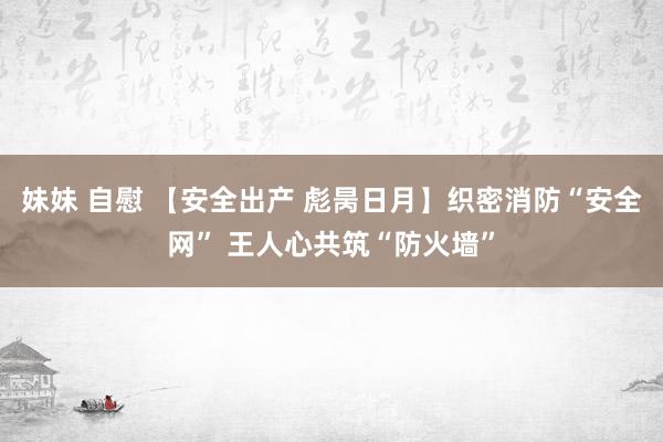 妹妹 自慰 【安全出产 彪昺日月】织密消防“安全网” 王人心共筑“防火墙”