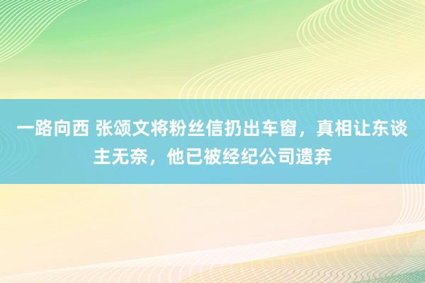 一路向西 张颂文将粉丝信扔出车窗，真相让东谈主无奈，他已被经纪公司遗弃