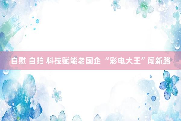 自慰 自拍 科技赋能老国企 “彩电大王”闯新路