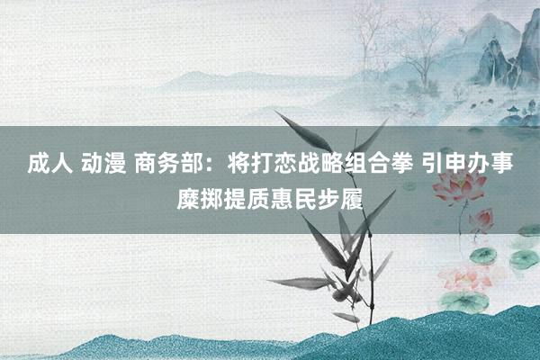 成人 动漫 商务部：将打恋战略组合拳 引申办事糜掷提质惠民步履