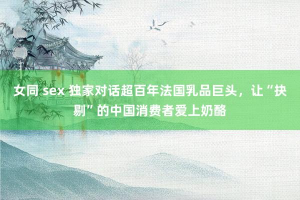 女同 sex 独家对话超百年法国乳品巨头，让“抉剔”的中国消费者爱上奶酪