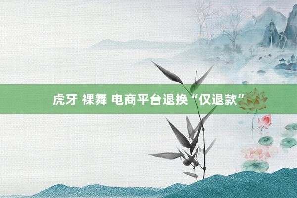 虎牙 裸舞 电商平台退换“仅退款”