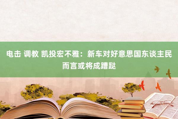 电击 调教 凯投宏不雅：新车对好意思国东谈主民而言或将成蹧跶