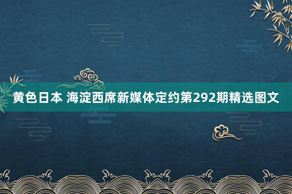 黄色日本 海淀西席新媒体定约第292期精选图文