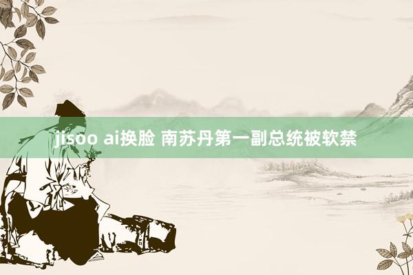 jisoo ai换脸 南苏丹第一副总统被软禁