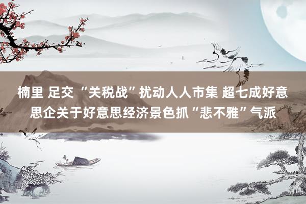 楠里 足交 “关税战”扰动人人市集 超七成好意思企关于好意思经济景色抓“悲不雅”气派