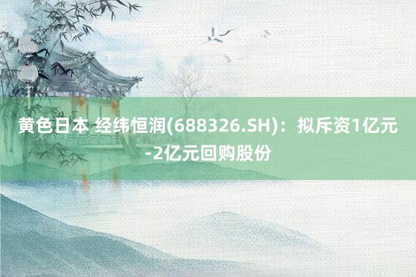 黄色日本 经纬恒润(688326.SH)：拟斥资1亿元-2亿元回购股份