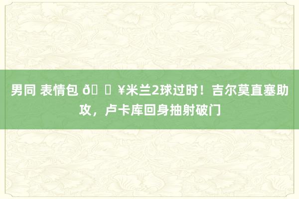 男同 表情包 🔥米兰2球过时！吉尔莫直塞助攻，卢卡库回身抽射破门