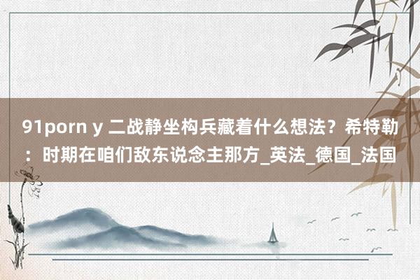 91porn y 二战静坐构兵藏着什么想法？希特勒：时期在咱们敌东说念主那方_英法_德国_法国
