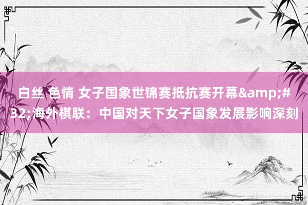 白丝 色情 女子国象世锦赛抵抗赛开幕&#32;海外棋联：中国对天下女子国象发展影响深刻