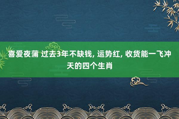 喜爱夜蒲 过去3年不缺钱， 运势红， 收货能一飞冲天的四个生肖