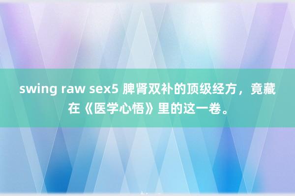 swing raw sex5 脾肾双补的顶级经方，竟藏在《医学心悟》里的这一卷。