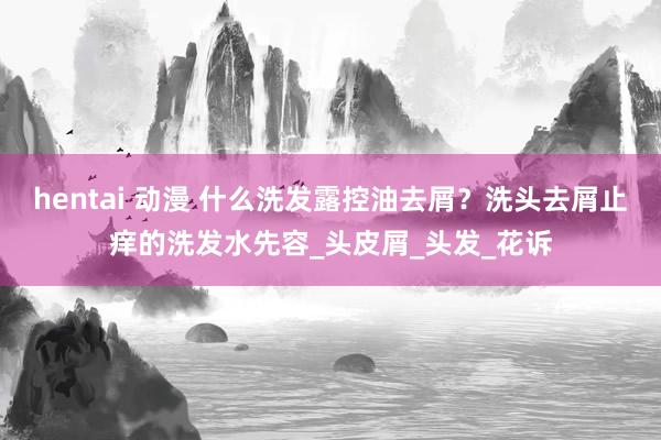 hentai 动漫 什么洗发露控油去屑？洗头去屑止痒的洗发水先容_头皮屑_头发_花诉